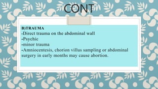 CONT
B)TRAUMA
-Direct trauma on the abdominal wall
-Psychic
-minor trauma
-Amniocentesis, chorion villus sampling or abdominal
surgery in early months may cause abortion.
 