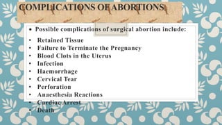 COMPLICATIONS OFABORTIONS:
 Possible complications of surgical abortion include:
• Retained Tissue
• Failure to Terminate the Pregnancy
• Blood Clots in the Uterus
• Infection
• Haemorrhage
• Cervical Tear
• Perforation
• Anaesthesia Reactions
• Cardiac Arrest
• Death
 