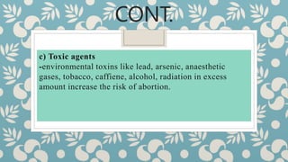 CONT.
c) Toxic agents
-environmental toxins like lead, arsenic, anaesthetic
gases, tobacco, caffiene, alcohol, radiation in excess
amount increase the risk of abortion.
 