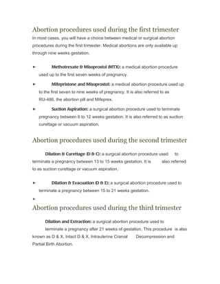 Abortion procedures used during the first trimester
In most cases, you will have a choice between medical or surgical abortion
procedures during the first trimester. Medical abortions are only available up
through nine weeks gestation.


←          Methotrexate & Misoprostol (MTX): a medical abortion procedure
    used up to the first seven weeks of pregnancy.

←          Mifepristone and Misoprostol: a medical abortion procedure used up
    to the first seven to nine weeks of pregnancy. It is also referred to as
    RU-486, the abortion pill and Mifeprex.

←          Suction Aspiration: a surgical abortion procedure used to terminate
    pregnancy between 6 to 12 weeks gestation. It is also referred to as suction
    curettage or vacuum aspiration.


Abortion procedures used during the second trimester

       Dilation & Curettage (D & C): a surgical abortion procedure used        to
terminate a pregnancy between 13 to 15 weeks gestation. It is          also referred
to as suction curettage or vacuum aspiration.


←          Dilation & Evacuation (D & E): a surgical abortion procedure used to
    terminate a pregnancy between 15 to 21 weeks gestation.
←

Abortion procedures used during the third trimester

       Dilation and Extraction: a surgical abortion procedure used to
       terminate a pregnancy after 21 weeks of gestation. This procedure is also
known as D & X, Intact D & X, Intrauterine Cranial       Decompression and
Partial Birth Abortion.
 