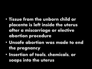 • Tissue from the unborn child or
placenta is left inside the uterus
after a miscarriage or elective
abortion procedure
• Unsafe abortion was made to end
the pregnancy
• Insertion of tools, chemicals, or
soaps into the uterus
 
