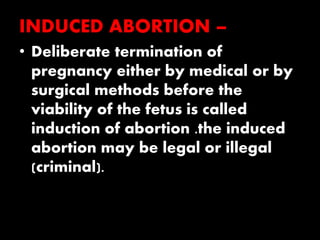 INDUCED ABORTION –
• Deliberate termination of
pregnancy either by medical or by
surgical methods before the
viability of the fetus is called
induction of abortion .the induced
abortion may be legal or illegal
(criminal).
 