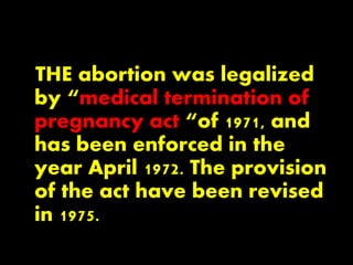 THE abortion was legalized
by “medical termination of
pregnancy act “of 1971, and
has been enforced in the
year April 1972. The provision
of the act have been revised
in 1975.
 