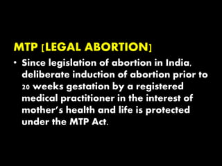 MTP [LEGAL ABORTION]
• Since legislation of abortion in India,
deliberate induction of abortion prior to
20 weeks gestation by a registered
medical practitioner in the interest of
mother’s health and life is protected
under the MTP Act.
 