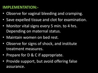 IMPLEMENTATION:-
• Observe for vaginal bleeding and cramping.
• Save expelled tissue and clot for examination.
• Monitor vital signs every 5 min. to 4 hrs.
Depending on maternal status.
• Maintain women on bed rest.
• Observe for signs of shock, and institute
treatment measures.
• Prepare for D & C if appropriate.
• Provide support, but avoid offering false
assurance.
 