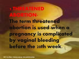 1.THREATENED
ABORTION-
The term threatened
abortion is used when a
pregnancy is complicated
by vaginal bleeding
before the 20th week.
 