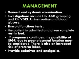 MANAGEMENT
• General and systemic examination.
• Investigations include Hb, ABO grouping
and Rh, VDRL, Urine routine and blood
glucose.
• Thyroid functions tests .
• the patient is admitted and given complete
rest in bed.
• If pregnancy continues, the possibility of
IUGR, due to poor placental function must
be considered. There is also an increased
risk of preterm labor.
• Provide sedatives and analgesics.
 