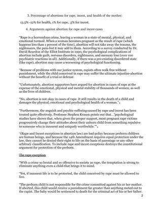 3. Percentage of abortions for rape, incest, and health of the mother: 
13.5% -12% for health, 1% for rape, .5% for incest.
4. Arguments against abortion for rape and incest cases 
“Rape is a horrendous crime, leaving a woman in a state of mental, physical, and
emotional turmoil. When a woman becomes pregnant as the result of rape (which
happens less than 1 percent of the time), abortion will not take away the trauma, the
nightmares, the pain-but it may add to them. According to a survey conducted by Dr.
David Reardon of the Elliot Institute in 1990, the psychological complications of
abortion include guilt, nervous disorders, nightmares, and memory loss (over 100
psychiatric reactions in all). Additionally, if there was a pre-existing disordered state
(like rape), abortion may cause a worsening of psychological functioning.
“Because of problems with our justice system, rapists often walk free without
punishment, while the child conceived in rape may suffer the ultimate injustice-abortion
without the benefit of a trial or defense.
“Unfortunately, abortion supporters have argued for abortion in cases of rape at the
expense of the emotional, physical and mental stability of thousands of women, as well
as the lives of children.
“No, abortion is not okay in cases of rape. It still results in the death of a child and
damages the physical, emotional and psychological health of a woman.”3
“Furthermore, the anguish and psychic suffering caused by rape and incest has been
treated quite effectively. Professor Stephen Krason points out that… psychological‟
studies have shown that, when given the proper support, most pregnant rape victims
progressively change their attitudes about their unborn child from something repulsive
to someone who is innocent and uniquely worthwhile. "‟ 4
“(Rape and Incest exceptions in abortion law) are bad policy because preborn children
are human beings, and because the 14th Amendment requires equal protection under the
law, they cannot be denied their right to life on the basis of parentage or any other
arbitrary classification. To include rape and incest exceptions destroys the constitutional
argument for protection of the preborn.
The rape exception
“With a crime so brutal and so offensive to society as rape, the temptation is strong to
eliminate anything-even a child-that brings it to mind.
“Yet, if innocent life is to be protected, the child conceived by rape must be allowed to
live.
“The preborn child is not responsible for the crime committed against his or her mother.
If aborted, this child would receive a punishment far greater than anything meted out to
the rapist. The baby would be sentenced to death for the criminal act of his or her father.
2
 