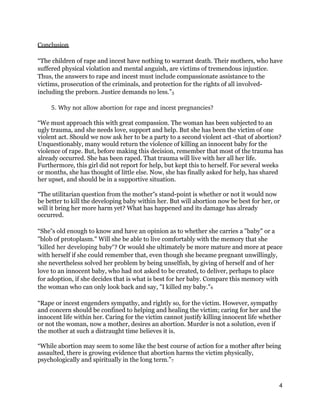 Conclusion
“The children of rape and incest have nothing to warrant death. Their mothers, who have
suffered physical violation and mental anguish, are victims of tremendous injustice.
Thus, the answers to rape and incest must include compassionate assistance to the
victims, prosecution of the criminals, and protection for the rights of all involved-
including the preborn. Justice demands no less.”5
5. Why not allow abortion for rape and incest pregnancies? 
“We must approach this with great compassion. The woman has been subjected to an
ugly trauma, and she needs love, support and help. But she has been the victim of one
violent act. Should we now ask her to be a party to a second violent act -that of abortion?
Unquestionably, many would return the violence of killing an innocent baby for the
violence of rape. But, before making this decision, remember that most of the trauma has
already occurred. She has been raped. That trauma will live with her all her life.
Furthermore, this girl did not report for help, but kept this to herself. For several weeks
or months, she has thought of little else. Now, she has finally asked for help, has shared
her upset, and should be in a supportive situation.
“The utilitarian question from the mother s stand-point is whether or not it would now‟
be better to kill the developing baby within her. But will abortion now be best for her, or
will it bring her more harm yet? What has happened and its damage has already
occurred.
“She s old enough to know and have an opinion as to whether she carries a "baby" or a‟
"blob of protoplasm." Will she be able to live comfortably with the memory that she
"killed her developing baby"? Or would she ultimately be more mature and more at peace
with herself if she could remember that, even though she became pregnant unwillingly,
she nevertheless solved her problem by being unselfish, by giving of herself and of her
love to an innocent baby, who had not asked to be created, to deliver, perhaps to place
for adoption, if she decides that is what is best for her baby. Compare this memory with
the woman who can only look back and say, "I killed my baby."6
“Rape or incest engenders sympathy, and rightly so, for the victim. However, sympathy
and concern should be confined to helping and healing the victim; caring for her and the
innocent life within her. Caring for the victim cannot justify killing innocent life whether
or not the woman, now a mother, desires an abortion. Murder is not a solution, even if
the mother at such a distraught time believes it is.
“While abortion may seem to some like the best course of action for a mother after being
assaulted, there is growing evidence that abortion harms the victim physically,
psychologically and spiritually in the long term.”7
4
 