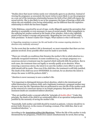 “Studies show that incest victims rarely ever voluntarily agree to an abortion. Instead of
viewing the pregnancy as unwanted, the incest victim is more likely to see the pregnancy
as a way out of the incestuous relationship because the birth of her child will expose the
sexual activity. She is also likely to see in her pregnancy the hope of bearing a child with
whom she can establish a true loving relationship, one far different than the exploitive
relationship in which she has been trapped.
"Julie Makimaa, conceived by an act of rape, works diligently against the perception that
abortion is acceptable or even necessary in cases of sexual assault. While sympathetic to
the suffering her mother endured at the hands of her attacker, Julie is also rightfully
proud of her mother's courage and generosity. Regarding her own view of her origin,
Julie proclaims: 'It doesn't matter how I began. What matters is who I will become.'"8
6. Regarding exceptions to protect the life and health of the woman requiring abortion: Is 
abortion every medically necessary? 
“In the event that the mother's life is threatened, we must remember that there are two
patients involved. Every possible effort must be made to save both.
“There are virtually no conditions that threaten the mother's life in which abortion is a
medically recognized treatment. In some conditions (e.g., an ectopic pregnancy or a
cancerous uterus) a treatment may be required which indirectly kills the preborn. But in
such cases, the treatment does not legally or morally qualify as an abortion. When
removing a cancerous uterus, the intent is to save the mother; every effort to save the
child should still be made. Thus even if the child dies, the treatment is still fully justified.
The death of the child was never INTENDED. In contrast, for an abortion the intent is
always the same: to kill the preborn child.”9
“Abortion is never necessary to save a mother's life.
“It is important to distinguish between direct abortion, which is the intentional and
willed destruction of a preborn child, and a legitimate treatment a pregnant mother may
choose to save her life. Operations that are performed to save the life of the mother-such
as the removal of a cancerous uterus or an ectopic pregnancy that poses the threat of
imminent death-are considered indirect abortions.
“They are justified under a concept called the "principle of double effect." Under this
principle, the death of the child is an unintended effect of an operation independently
justified by the necessity of saving the mother's life.
“Essentially, both mother and child should be treated as patients. A doctor should try to
protect both. However, in the course of treating a woman, if her child dies, that is not
considered abortion.” 10
According to the Association of Pro-Life Physicians, "When the life of the mother is truly
threatened by her pregnancy, if both lives cannot simultaneously be saved, then saving
5
 