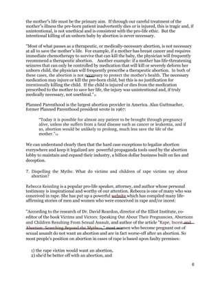 the mother s life must be the primary aim. If through our careful treatment of the‟
mother s illness the pre-born patient inadvertently dies or is injured, this is tragic and, if‟
unintentional, is not unethical and is consistent with the pro-life ethic. But the
intentional killing of an unborn baby by abortion is never necessary.
"Most of what passes as a therapeutic, or medically-necessary abortion, is not necessary
at all to save the mother s life. For example, if a mother has breast cancer and requires‟
immediate chemotherapy to survive that can kill the baby, the physician will frequently
recommend a therapeutic abortion. Another example: if a mother has life-threatening
seizures that can only be controlled by medication that will kill or severely deform her
unborn child, the physician will frequently prescribe a therapeutic abortion. In both of 
these cases, the abortion is not necessary to protect the mother’s health. The necessary
medication may injure or kill the pre-born child, but this is no justification for
intentionally killing the child. If the child is injured or dies from the medication
prescribed to the mother to save her life, the injury was unintentional and, if truly
medically necessary, not unethical."11
Planned Parenthood is the largest abortion provider in America. Alan Guttmacher,
former Planned Parenthood president wrote in 1967:
“Today it is possible for almost any patient to be brought through pregnancy 
alive, unless she suffers from a fatal disease such as cancer or leukemia, and if 
so, abortion would be unlikely to prolong, much less save the life of the 
mother.”12
We can understand clearly then that the hard case exceptions to legalize abortion
everywhere and keep it legalized are powerful propaganda tools used by the abortion
lobby to maintain and expand their industry, a billion dollar business built on lies and
deception.
7.  Dispelling  the  Myths:  What  do  victims  and  children  of  rape  victims  say  about 
abortion? 
Rebecca Keissling is a popular pro-life speaker, attorney, and author whose personal
testimony is inspirational and worthy of our attention. Rebecca is one of many who was
conceived in rape. She has put up a powerful website which has compiled many life-
affirming stories of men and women who were conceived in rape and/or incest:
"According to the research of Dr. David Reardon, director of the Elliot Institute, co-
editor of the book Victims and Victors: Speaking Out About Their Pregnancies, Abortions 
and Children Resulting From Sexual Assault, and author of the article "Rape, Incest and 
Abortion: Searching Beyond the Myths10," most women who become pregnant out of
sexual assault do not want an abortion and are in fact worse-off after an abortion. So
most people's position on abortion in cases of rape is based upon faulty premises:
1) the rape victim would want an abortion,
2) she'd be better off with an abortion, and
6
 