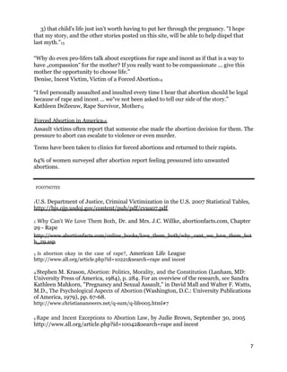 3) that child's life just isn't worth having to put her through the pregnancy. "I hope
that my story, and the other stories posted on this site, will be able to help dispel that
last myth."13
“Why do even pro-lifers talk about exceptions for rape and incest as if that is a way to
have „compassion for the mother? If you really want to be compassionate ... give this‟
mother the opportunity to choose life.”
Denise, Incest Victim, Victim of a Forced Abortion14
“I feel personally assaulted and insulted every time I hear that abortion should be legal
because of rape and incest ... we ve not been asked to tell our side of the story.”‟
Kathleen DeZeeuw, Rape Survivor, Mother15
Forced Abortion in America16
Assault victims often report that someone else made the abortion decision for them. The
pressure to abort can escalate to violence or even murder.
Teens have been taken to clinics for forced abortions and returned to their rapists.
64% of women surveyed after abortion report feeling pressured into unwanted
abortions.
FOOTNOTES 
1U.S. Department of Justice, Criminal Victimization in the U.S. 2007 Statistical Tables,
http://bjs.ojp.usdoj.gov/content/pub/pdf/cvus07.pdf
2 Why Can’t We Love Them Both, Dr. and Mrs. J.C. Willke, abortionfacts.com, Chapter
29 - Rape
http://www.abortionfacts.com/online_books/love_them_both/why_cant_we_love_them_bot
h_29.asp
3 Is  abortion  okay  in  the  case  of  rape?, American Life League
http://www.all.org/article.php?id=10221&search=rape and incest
4 Stephen M. Krason, Abortion: Politics, Morality, and the Constitution (Lanham, MD:
University Press of America, 1984), p. 284. For an overview of the research, see Sandra
Kathleen Mahkorn, "Pregnancy and Sexual Assault," in David Mall and Walter F. Watts,
M.D., The Psychological Aspects of Abortion (Washington, D.C.: University Publications
of America, 1979), pp. 67-68.
http://www.christiananswers.net/q-sum/q-life005.html#7
5 Rape and Incest Exceptions to Abortion Law, by Judie Brown, September 30, 2005
http://www.all.org/article.php?id=10042&search=rape and incest
7
 