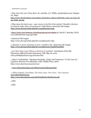 FOOTNOTES (continued) 
6 Why Can’t We Love Them Both, Dr. and Mrs. J.C. Willke, abortionfacts.com, Chapter
29 - Rape
http://www.abortionfacts.com/online_books/love_them_both/why_cant_we_love_th
em_both_29.asp
7 What about the hard cases ­ rape, incest or the life of the mother? Shouldn't abortion 
be allowed under these circumstances? Judie Brown, American Life League
http://www.all.org/article.php?id=10242&search=rape
8 Rape, Incest and Abortion: Searching Beyond the Myths by David C. Reardon, Ph.D.
www.afterabortion.org/rape.html
9 American Life League
http://www.all.org/article.php?id=10242&search=rape
10 Abortion is never necessary to save a mother's life, American Life League
http://www.all.org/article.php?id=10216&search=double%20effect
11 Are There Rare Cases When an Abortion Is Justified?  Association of Pro-life
Physicians, Official Position Statement, APP, May 26, 2010.
www.prolifephysicians.org/rarecases.htm
12 Alan F. Guttmacher, "Abortion-Yesterday, Today and Tomorrow," in The Case for 
Legalized Abortion Now (Berkeley, Calif.: Diablo Press, 1967).
http://www.abort73.com/print/191/
13 www.rebeccakiessling.com/Othersconceivedinrape.html
14 Elliot Institute, Fact Sheet, The Hard Cases. New Facts.  New Answers 
www.AfterAbortion.org
http://www.theunchoice.com/pdf/FactSheets/HardCases.pdf
15 Ibid
16 Ibid
8
 