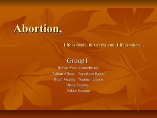 Abortion,Abortion,
Life is made, but at the end, Life is taken…Life is made, but at the end, Life is taken…
Group1:Group1:
Robert Yam Carmelle reyRobert Yam Carmelle rey
Adrian Allana Joycelyne ReyesAdrian Allana Joycelyne Reyes
Brent Vicente Nadine TamposBrent Vicente Nadine Tampos
Bruce TejedorBruce Tejedor
Nikko SorianoNikko Soriano
 