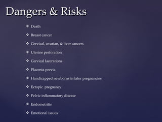 Dangers & Risks Death Breast cancer Cervical, ovarian, & liver cancers Uterine perforation Cervical lacerations  Placenta previa  Handicapped newborns in later pregnancies Ectopic  pregnancy Pelvic inflammatory disease Endometritis Emotional issues 