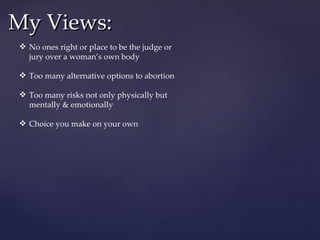 My Views: No ones right or place to be the judge or jury over a woman’s own body Too many alternative options to abortion Too many risks not only physically but mentally & emotionally Choice you make on your own  