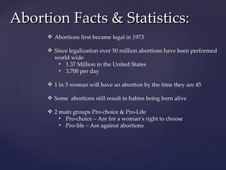 Abortion Facts & Statistics: Abortions first became legal in 1973 Since legalization over 50 million abortions have been performed world wide 1.37 Million in the United States 3,700 per day 1 in 3 woman will have an abortion by the time they are 45 Some  abortions still result in babies being born alive 2 main groups Pro-choice & Pro-Life Pro-choice – Are for a woman’s right to choose Pro-life – Are against abortions 