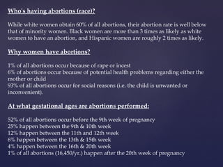 Who's having abortions (race)? While white women obtain 60% of all abortions, their abortion rate is well below that of minority women. Black women are more than 3 times as likely as white women to have an abortion, and Hispanic women are roughly 2 times as likely. Why women have abortions? 1% of all abortions occur because of rape or incest 6% of abortions occur because of potential health problems regarding either the mother or child 93% of all abortions occur for social reasons (i.e. the child is unwanted or inconvenient). At what gestational ages are abortions performed: 52% of all abortions occur before the 9th week of pregnancy 25% happen between the 9th & 10th week 12% happen between the 11th and 12th week 6% happen between the 13th & 15th week 4% happen between the 16th & 20th week 1% of all abortions (16,450/yr.) happen after the 20th week of pregnancy 