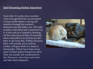 Salt Poisoning (Saline Injection) Used after 16 weeks (four months) when enough fluid has accumulated. A long needle injects a strong salt solution through the mother's abdomen into the baby's sac. The baby swallows this fluid and is poisoned by it. It also acts as a corrosive, burning off the outer layer of skin. It normally takes somewhat over an hour for the baby to die from this. Within 24 hours, labor will usually set in and the mother will give birth to a dead or dying baby. (There have been many cases of these babies being born alive. They are usually left unattended to die. However, a few have survived and later been adopted.) 