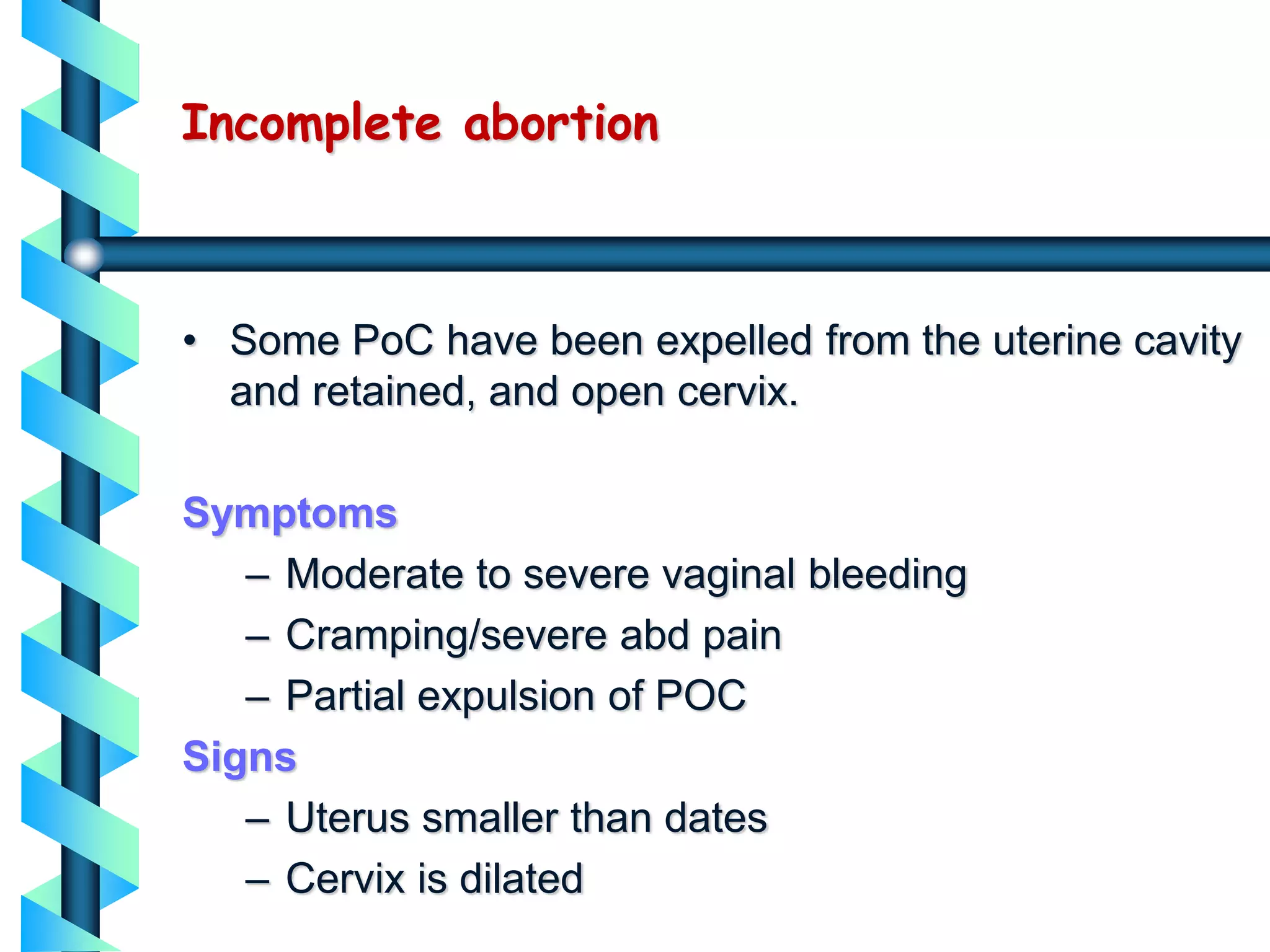 Incomplete abortion
• Some PoC have been expelled from the uterine cavity
and retained, and open cervix.
Symptoms
– Moderate to severe vaginal bleeding
– Cramping/severe abd pain
– Partial expulsion of POC
Signs
– Uterus smaller than dates
– Cervix is dilated
 
