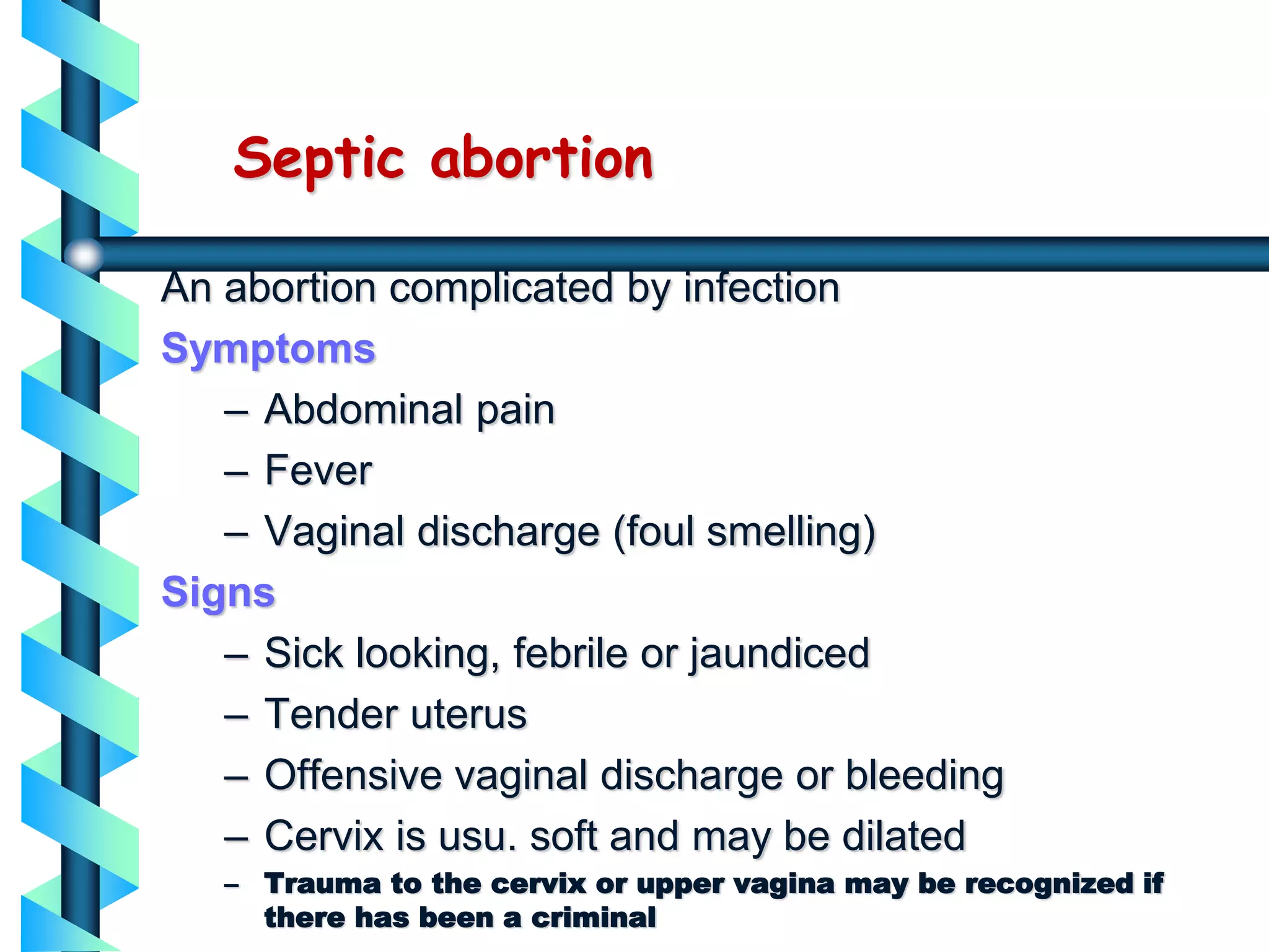 Septic abortion
An abortion complicated by infection
Symptoms
– Abdominal pain
– Fever
– Vaginal discharge (foul smelling)
Signs
– Sick looking, febrile or jaundiced
– Tender uterus
– Offensive vaginal discharge or bleeding
– Cervix is usu. soft and may be dilated
– Trauma to the cervix or upper vagina may be recognized if
there has been a criminal
 