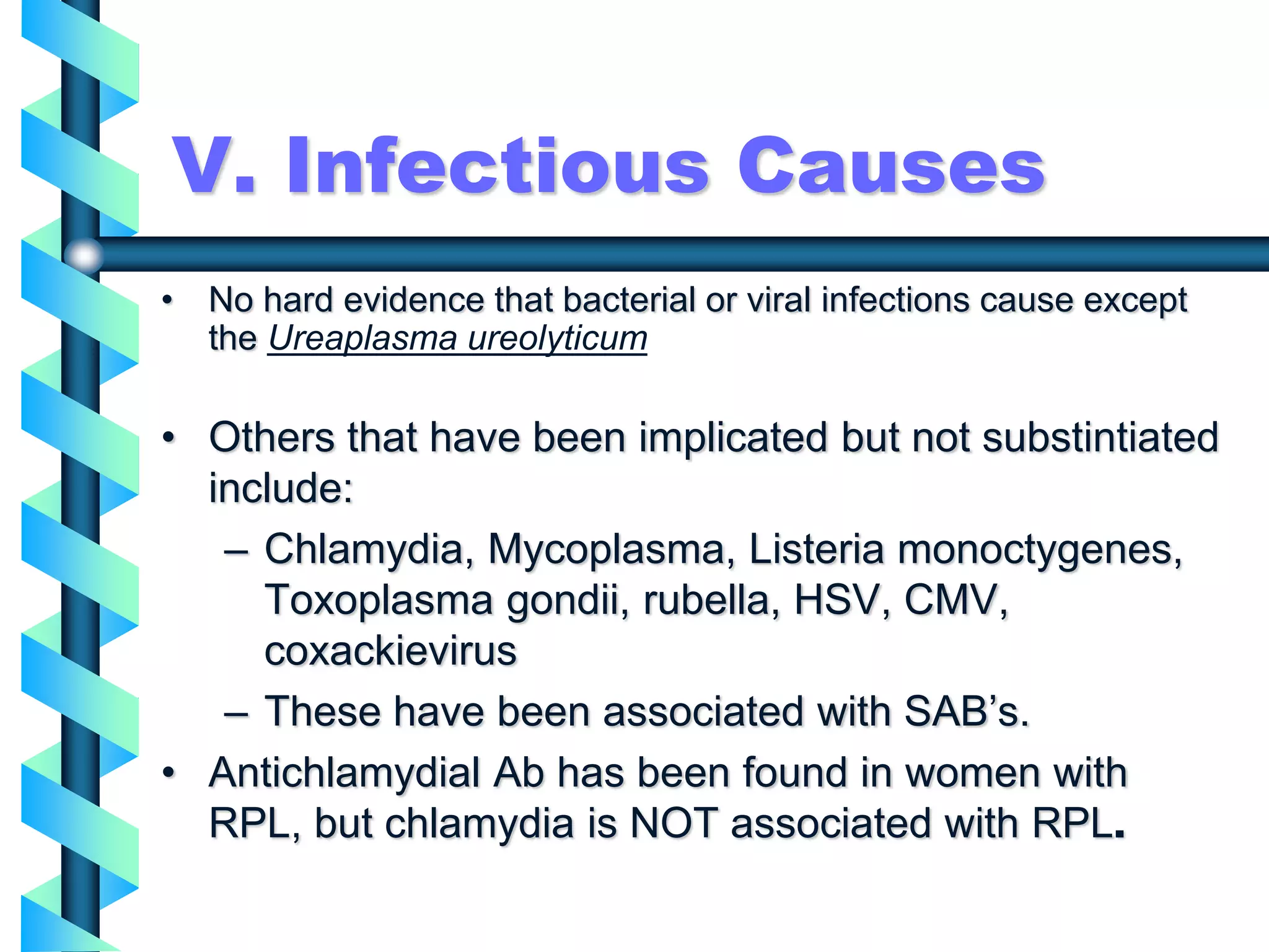 V. Infectious Causes
• No hard evidence that bacterial or viral infections cause except
the Ureaplasma ureolyticum
• Others that have been implicated but not substintiated
include:
– Chlamydia, Mycoplasma, Listeria monoctygenes,
Toxoplasma gondii, rubella, HSV, CMV,
coxackievirus
– These have been associated with SAB’s.
• Antichlamydial Ab has been found in women with
RPL, but chlamydia is NOT associated with RPL.
 