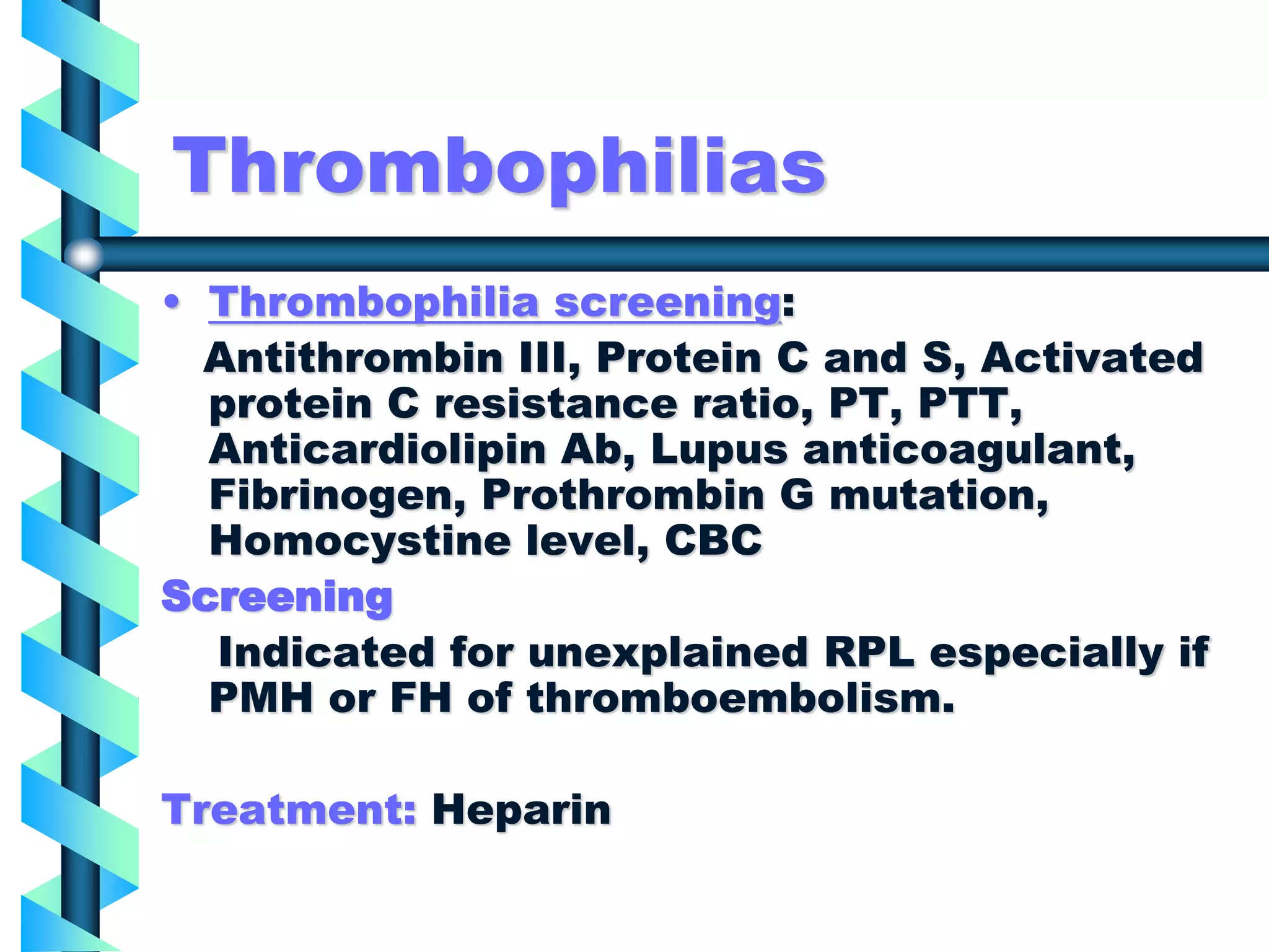 Thrombophilias
• Thrombophilia screening:
Antithrombin III, Protein C and S, Activated
protein C resistance ratio, PT, PTT,
Anticardiolipin Ab, Lupus anticoagulant,
Fibrinogen, Prothrombin G mutation,
Homocystine level, CBC
Screening
Indicated for unexplained RPL especially if
PMH or FH of thromboembolism.
Treatment: Heparin
 