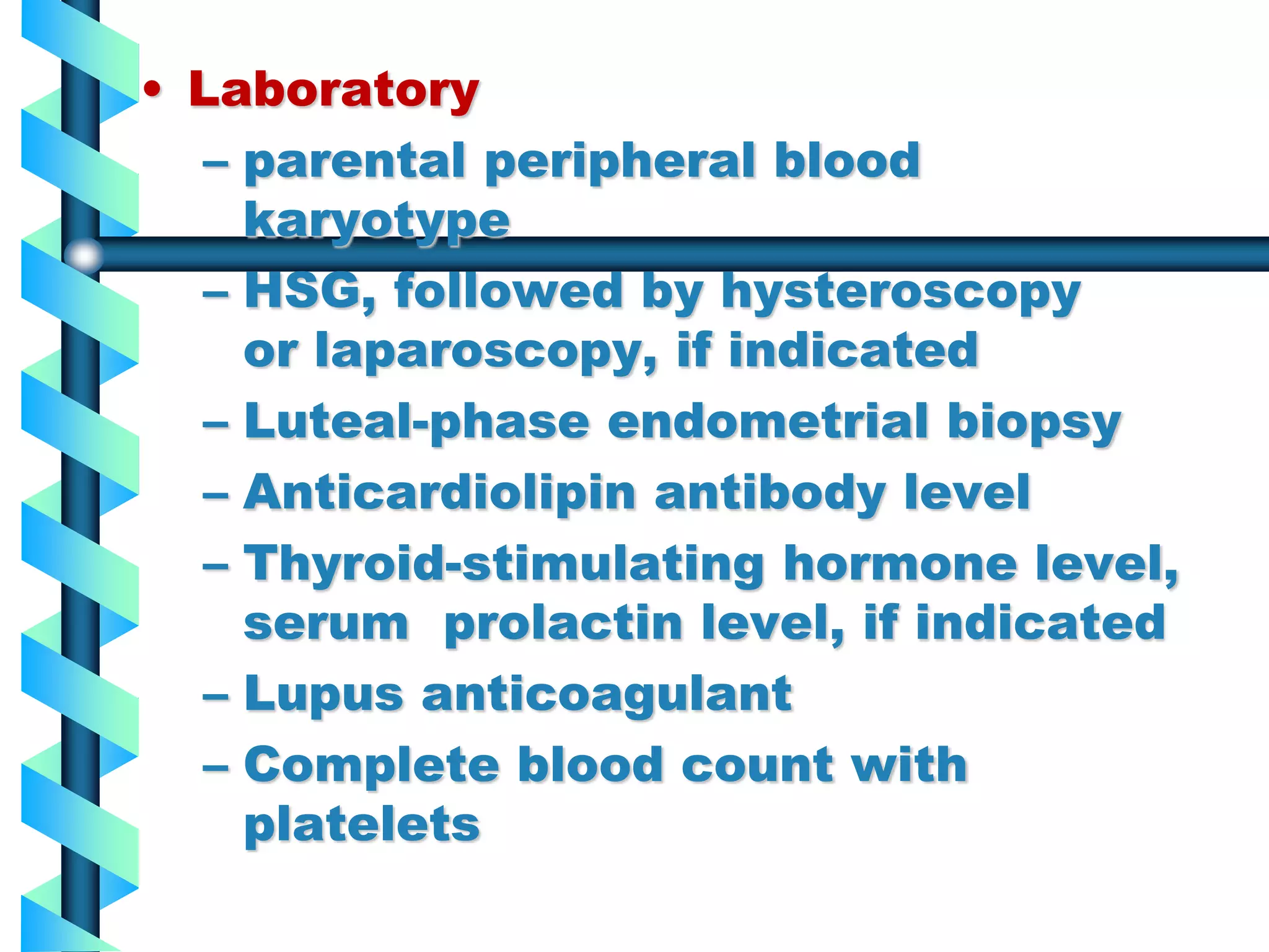 부산백병원 산부인과
• Laboratory
– parental peripheral blood
karyotype
– HSG, followed by hysteroscopy
or laparoscopy, if indicated
– Luteal-phase endometrial biopsy
– Anticardiolipin antibody level
– Thyroid-stimulating hormone level,
serum prolactin level, if indicated
– Lupus anticoagulant
– Complete blood count with
platelets
 