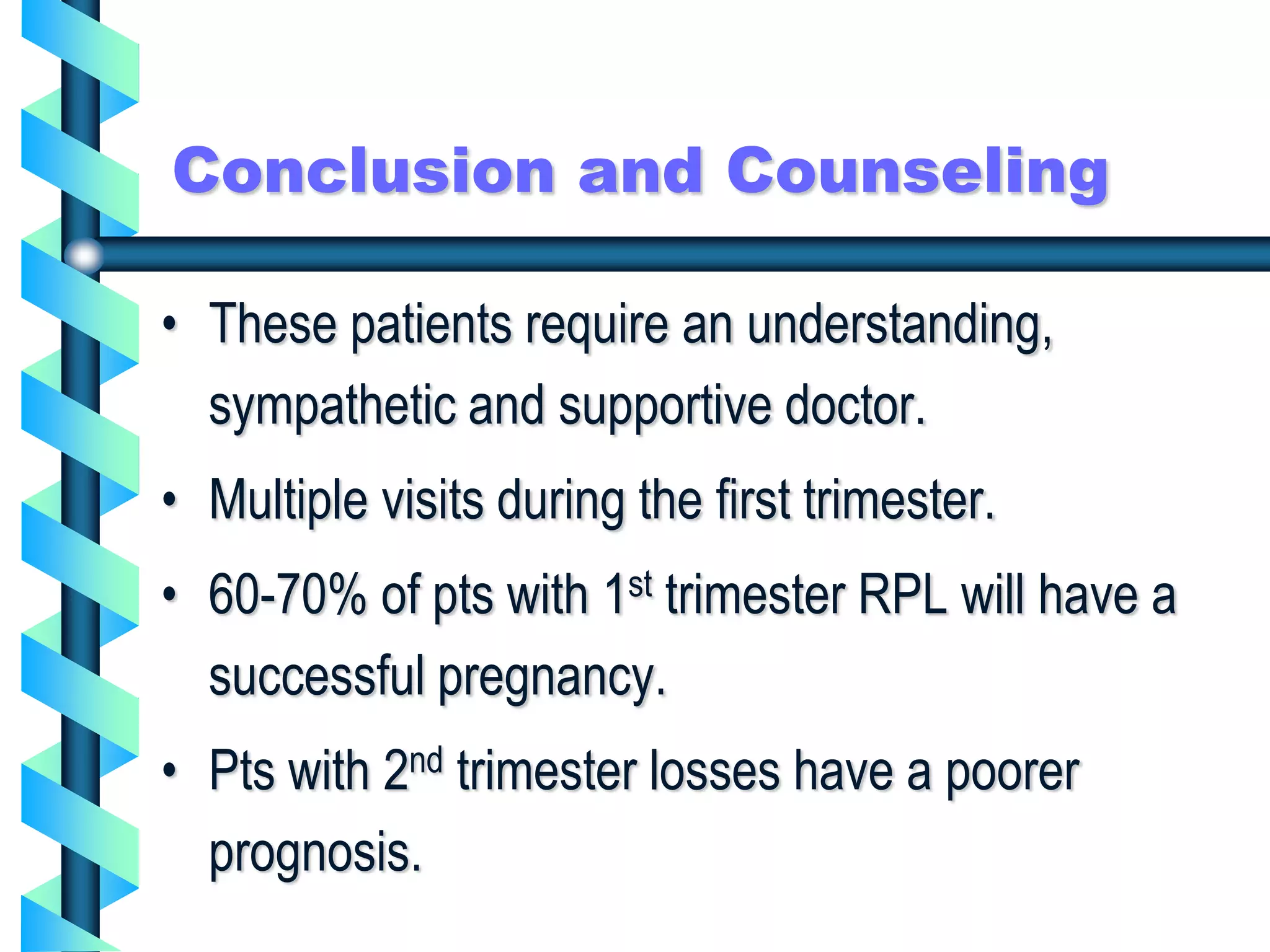 Conclusion and Counseling
• These patients require an understanding,
sympathetic and supportive doctor.
• Multiple visits during the first trimester.
• 60-70% of pts with 1st trimester RPL will have a
successful pregnancy.
• Pts with 2nd trimester losses have a poorer
prognosis.
 