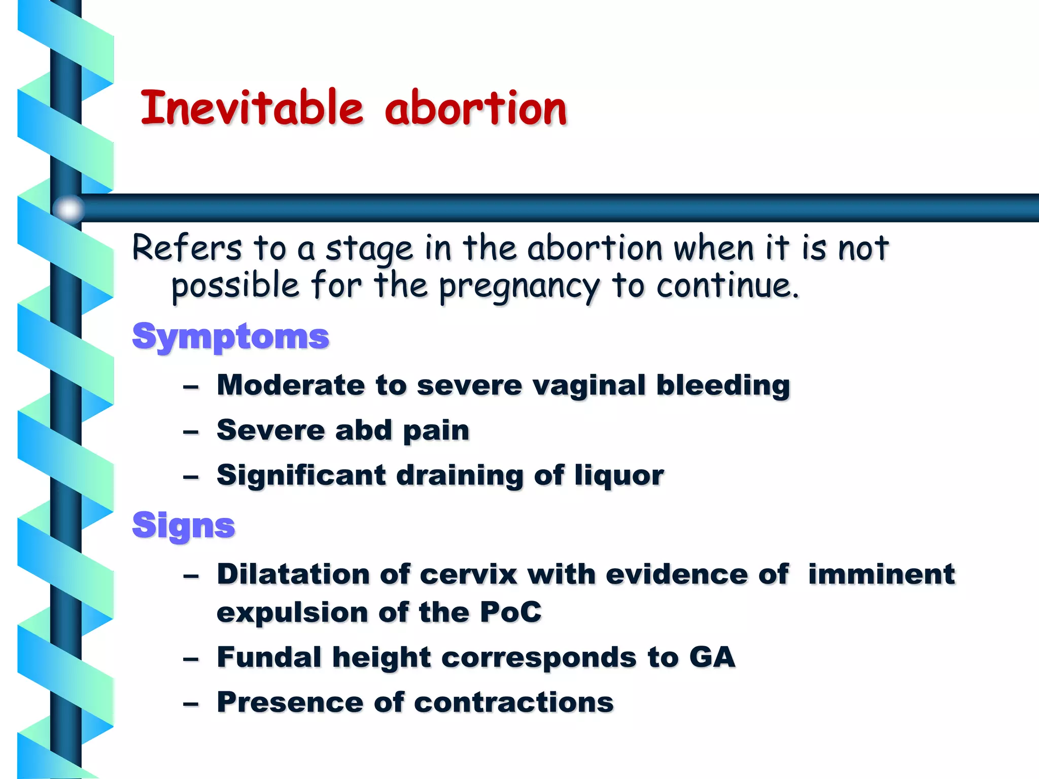 Inevitable abortion
Refers to a stage in the abortion when it is not
possible for the pregnancy to continue.
Symptoms
– Moderate to severe vaginal bleeding
– Severe abd pain
– Significant draining of liquor
Signs
– Dilatation of cervix with evidence of imminent
expulsion of the PoC
– Fundal height corresponds to GA
– Presence of contractions
 
