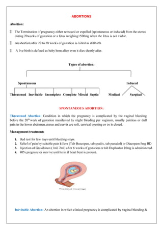 ABORTIONS
Abortion:
🞂 The Termination of pregnancy either removed or expelled (spontaneous or induced) from the uterus
during 20weeks of gestation or a fetus weighing<500mg when the fetus is not viable.
🞂 An abortion after 20 to 28 weeks of gestation is called as stillbirth.
🞂 A live birth is defined as baby born alive even it dies shortly after.
Types of abortion:
Spontaneous Induced
Threatened Inevitable Incomplete Complete Missed Septic Medical Surgical
SPONTANEOUS ABORTION:
Threatened Abortion: Condition in which the pregnancy is complicated by the vaginal bleeding
before the 20th
week of gestation manifested by slight bleeding per vaginum, usually painless or dull
pain in the lower abdomen,uterus and cervix are soft, cervical opening or os is closed.
Management/treatment:
1. Bed rest for few days until bleeding stops.
2. Relief of pain by suitable pain killers (Tab Buscopan, tab spadix, tab panadol) or Diazepam 5mg BD
3. Injection of Gravibinon (1ml, 2ml) after 6 weeks of gestation or tab Duphastan 10mg is administered.
4. 80% pregnancies survive until term if heart beat is present.
Inevitable Abortion: An abortion in which clinical pregnancy is complicated by vaginal bleeding &
 