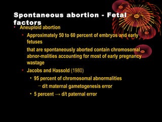 Spontaneous abortion - Fetal
factors
• Aneuploid abortion
• Approximately 50 to 60 percent of embryos and early
fetuses
that are spontaneously aborted contain chromosomal
abnor-malities accounting for most of early pregnancy
wastage
• Jacobs and Hassold (1980)
• 95 percent of chromosomal abnormalities
− d/t maternal gametogenesis error
• 5 percent → d/t paternal error
 