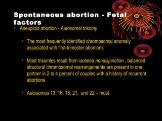 Spontaneous abortion - Fetal
factors
• Aneuploid abortion - Autosomal trisomy
• The most frequently identified chromosomal anomaly
associated with first-trimester abortions
• Most trisomies result from isolated nondisjunction , balanced
structural chromosomal rearrangements are present in one
partner in 2 to 4 percent of couples with a history of recurrent
abortions
• Autosomes 13, 16, 18, 21, and 22 – most
 