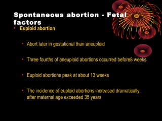 Spontaneous abortion - Fetal
factors
• Euploid abortion
• Abort later in gestational than aneuploid
• Three fourths of aneuploid abortions occurred before8 weeks
• Euploid abortions peak at about 13 weeks
• The incidence of euploid abortions increased dramatically
after maternal age exceeded 35 years
 