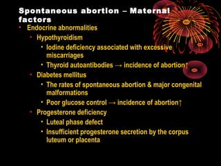 Spontaneous abortion – Maternal
factors
• Endocrine abnormalities
• Hypothyroidism
• Iodine deficiency associated with excessive
miscarriages
• Thyroid autoantibodies → incidence of abortion↑
• Diabetes mellitus
• The rates of spontaneous abortion & major congenital
malformations
• Poor glucose control → incidence of abortion↑
• Progesterone deficiency
• Luteal phase defect
• Insufficient progesterone secretion by the corpus
luteum or placenta
 