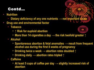 Contd…
• Nutrition
• Dietary deficiency of any one nutrients → not important cause
• Drug use and environmental factor
• Tobacco
• ↑ Risk for euploid abortion
• More than 14 cigarettes a day → the risk twofold greater ↑
• Alcohol
• Spontaneous abortion & fetal anomalies → result from frequent
alcohol use during the first 8 weeks of pregnancy
• Drinking twice a week → abortion rates doubled ↑
• Drinking daily → abortion rates tripled ↑
• Caffeine
• At least 5 cups of coffee per day → slightly increased risk of
abortion
 