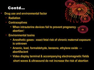 Contd…
• Drug use and environmental factor
• Radiation
• Contraceptives
• When intrauterine devices fail to prevent pregnancy →
abortion↑
• Environmental toxins
• Anesthetic gases : exact fetal risk of chronic maternal exposure
is unknown
• Arsenic, lead, formaldehyde, benzene, ethylene oxide →
abortifacient
• Video display terminal & accompanying electromagnetic fields
short waves & ultrasound do not increase the risk of abortion
 