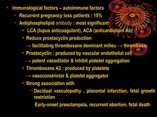 • Immunological factors – autoimmune factors
• Recurrent pregnancy loss patients : 15%
• Antiphospholipid antibody : most significant
• LCA (lupus anticoagulant), ACA (anticardiolipin Ab)
• Reduce prostacyclin production
→ facilitating thromboxane dominant milieu → thrombosis
• Prostacyclin : produced by vascular endothelial cell
→ potent vasodilator & inhibit platelet aggregation
• Thromboxane A2 : produced by platelets
→ vasoconstrictor & platelet aggregator
• Strong association with
− Decidual vasculopathy , placental infarction, fetal growth
restriction
Early-onset preeclampsia, recurrent abortion, fetal death
 