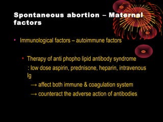 Spontaneous abortion – Maternal
factors
• Immunological factors – autoimmune factors
• Therapy of anti phopho lipid antibody syndrome
: low dose aspirin, prednisone, heparin, intravenous
Ig
→ affect both immune & coagulation system
→ counteract the adverse action of antibodies
 