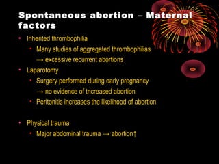 Spontaneous abortion – Maternal
factors
• Inherited thrombophilia
• Many studies of aggregated thrombophilias
→ excessive recurrent abortions
• Laparotomy
• Surgery performed during early pregnancy
→ no evidence of tncreased abortion
• Peritonitis increases the likelihood of abortion
• Physical trauma
• Major abdominal trauma → abortion↑
 