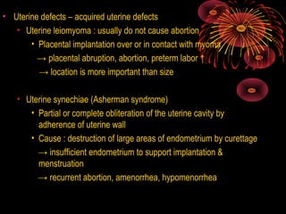 • Uterine defects – acquired uterine defects
• Uterine leiomyoma : usually do not cause abortion
• Placental implantation over or in contact with myoma
→ placental abruption, abortion, preterm labor ↑
→ location is more important than size
• Uterine synechiae (Asherman syndrome)
• Partial or complete obliteration of the uterine cavity by
adherence of uterine wall
• Cause : destruction of large areas of endometrium by curettage
→ insufficient endometrium to support implantation &
menstruation
→ recurrent abortion, amenorrhea, hypomenorrhea
 