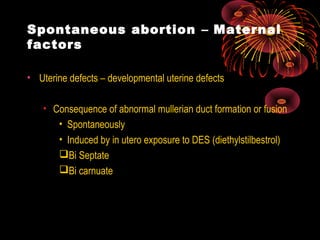Spontaneous abortion – Maternal
factors
• Uterine defects – developmental uterine defects
• Consequence of abnormal mullerian duct formation or fusion
• Spontaneously
• Induced by in utero exposure to DES (diethylstilbestrol)
Bi Septate
Bi carnuate
 