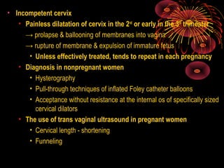 • Incompetent cervix
• Painless dilatation of cervix in the 2nd
or early in the 3rd
trimester
→ prolapse & ballooning of membranes into vagina
→ rupture of membrane & expulsion of immature fetus
• Unless effectively treated, tends to repeat in each pregnancy
• Diagnosis in nonpregnant women
• Hysterography
• Pull-through techniques of inflated Foley catheter balloons
• Acceptance without resistance at the internal os of specifically sized
cervical dilators
• The use of trans vaginal ultrasound in pregnant women
• Cervical length - shortening
• Funneling
 