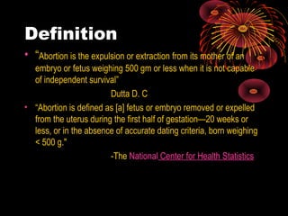 Definition
• “Abortion is the expulsion or extraction from its mother of an
embryo or fetus weighing 500 gm or less when it is not capable
of independent survival”
Dutta D. C
• “Abortion is defined as [a] fetus or embryo removed or expelled
from the uterus during the first half of gestation—20 weeks or
less, or in the absence of accurate dating criteria, born weighing
< 500 g."
-The National Center for Health Statistics
 