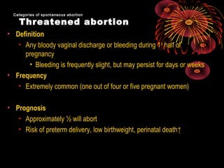 Threatened abortion
• Definition
• Any bloody vaginal discharge or bleeding during 1st
half of
pregnancy
• Bleeding is frequently slight, but may persist for days or weeks
• Frequency
• Extremely common (one out of four or five pregnant women)
• Prognosis
• Approximately ½ will abort
• Risk of preterm delivery, low birthweight, perinatal death↑
Categories of spontaneous abortionCategories of spontaneous abortion
 