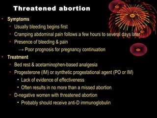 Threatened abortion
• Symptoms
• Usually bleeding begins first
• Cramping abdominal pain follows a few hours to several days later
• Presence of bleeding & pain
→ Poor prognosis for pregnancy continuation
• Treatment
• Bed rest & acetaminophen-based analgesia
• Progesterone (IM) or synthetic progestational agent (PO or IM)
• Lack of evidence of effectiveness
• Often results in no more than a missed abortion
• D-negative women with threatened abortion
• Probably should receive anti-D immunoglobulin
 