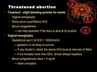 Threatened abortion
• Treatment : slight bleeding persists for weeks
• Vaginal sonography
• Serial serum quantitative hCG
• Serum progesterone
→ can help ascertain if the fetus is alive & its location
• Vaginal sonography
• Gestational sac(+) & hCG < 1000mIU/ml
→ gestation is not likely to survive
→ If any doubt(+), check the serum hCG level at intervals of 48hrs
→ if not increase more than 65%, almost always hopeless
• Serum progesterone value < 5 ng/ml
→ dead conceptus
 