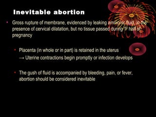 Inevitable abortion
• Gross rupture of membrane, evidenced by leaking amnionic fluid, in the
presence of cervical dilatation, but no tissue passed during 1st
half of
pregnancy
• Placenta (in whole or in part) is retained in the uterus
→ Uterine contractions begin promptly or infection develops
• The gush of fluid is accompanied by bleeding, pain, or fever,
abortion should be considered inevitable
 