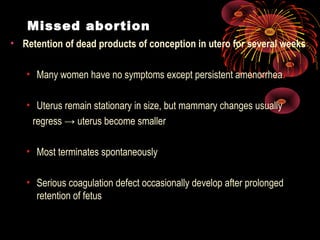 Missed abortion
• Retention of dead products of conception in utero for several weeks
• Many women have no symptoms except persistent amenorrhea
• Uterus remain stationary in size, but mammary changes usually
regress → uterus become smaller
• Most terminates spontaneously
• Serious coagulation defect occasionally develop after prolonged
retention of fetus
 