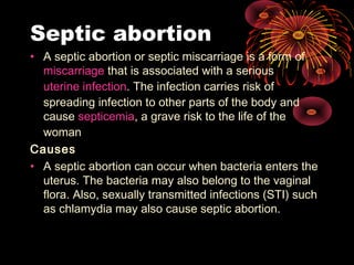 Septic abortion
• A septic abortion or septic miscarriage is a form of
miscarriage that is associated with a serious
uterine infection. The infection carries risk of
spreading infection to other parts of the body and
cause septicemia, a grave risk to the life of the
woman
Causes
• A septic abortion can occur when bacteria enters the
uterus. The bacteria may also belong to the vaginal
flora. Also, sexually transmitted infections (STI) such
as chlamydia may also cause septic abortion.
 